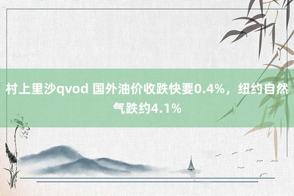 村上里沙qvod 国外油价收跌快要0.4%，纽约自然气跌约4.1%
