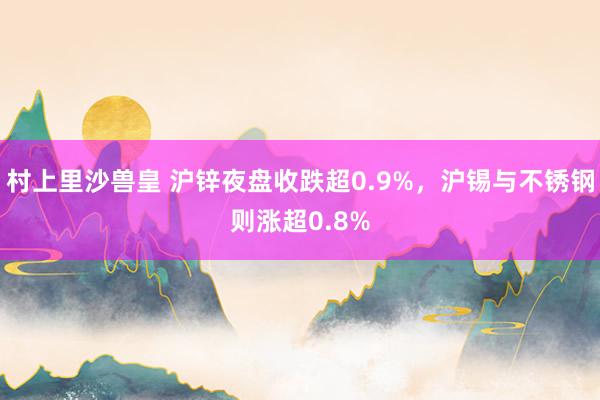 村上里沙兽皇 沪锌夜盘收跌超0.9%，沪锡与不锈钢则涨超0.8%
