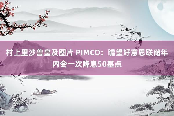村上里沙兽皇及图片 PIMCO：瞻望好意思联储年内会一次降息50基点