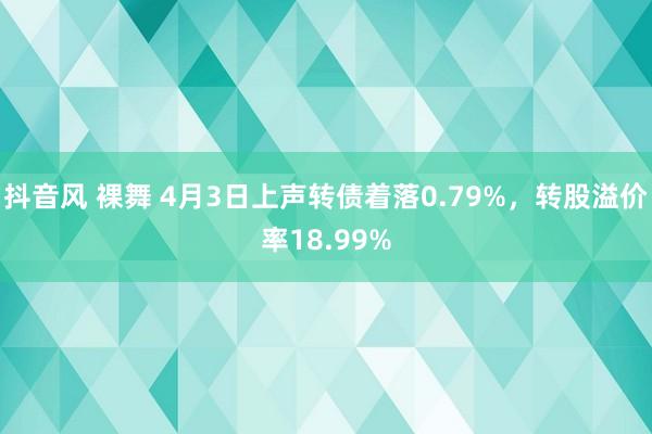 抖音风 裸舞 4月3日上声转债着落0.79%,转股溢价率18.99%