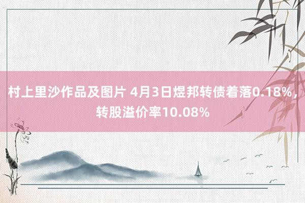 村上里沙作品及图片 4月3日煜邦转债着落0.18%，转股溢价率10.08%