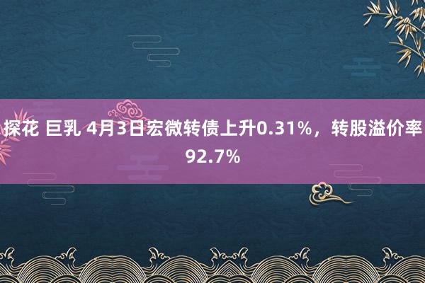 探花 巨乳 4月3日宏微转债上升0.31%，转股溢价率92.7%