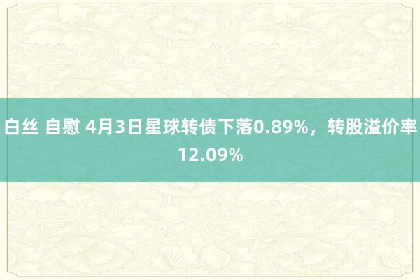 白丝 自慰 4月3日星球转债下落0.89%，转股溢价率12.09%
