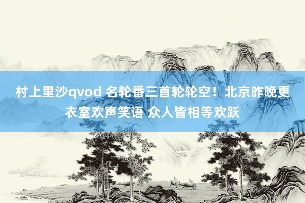 村上里沙qvod 名轮番三首轮轮空！北京昨晚更衣室欢声笑语 众人皆相等欢跃