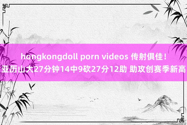 hongkongdoll porn videos 传射俱佳！亚历山大27分钟14中9砍27分12助 助攻创赛季新高