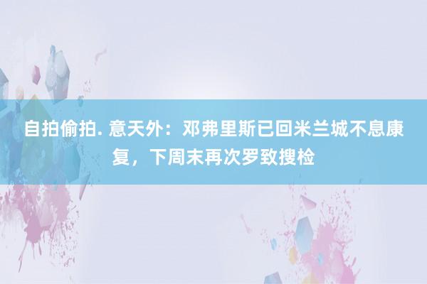 自拍偷拍. 意天外：邓弗里斯已回米兰城不息康复，下周末再次罗致搜检