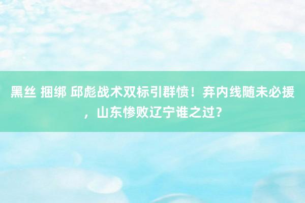 黑丝 捆绑 邱彪战术双标引群愤！弃内线随未必援，山东惨败辽宁谁之过？