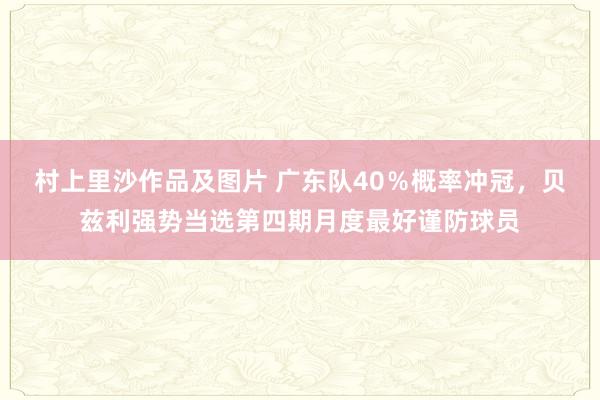 村上里沙作品及图片 广东队40％概率冲冠，贝兹利强势当选第四期月度最好谨防球员