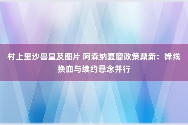 村上里沙兽皇及图片 阿森纳夏窗政策鼎新：锋线换血与续约悬念并行
