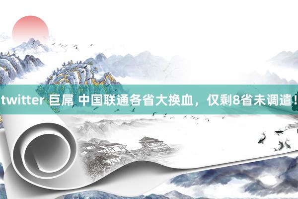 twitter 巨屌 中国联通各省大换血，仅剩8省未调遣！