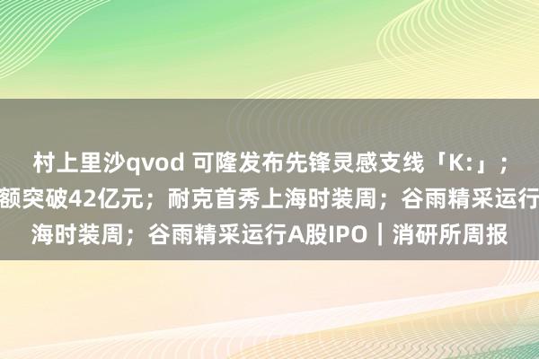 村上里沙qvod 可隆发布先锋灵感支线「K:」；橘宜集团2024年零卖额突破42亿元；耐克首秀上海时装周；谷雨精采运行A股IPO｜消研所周报