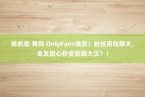 陈凯歌 男同 OnlyFans塌房！粉丝用钱聊天，金发甜心秒变抠脚大汉？！