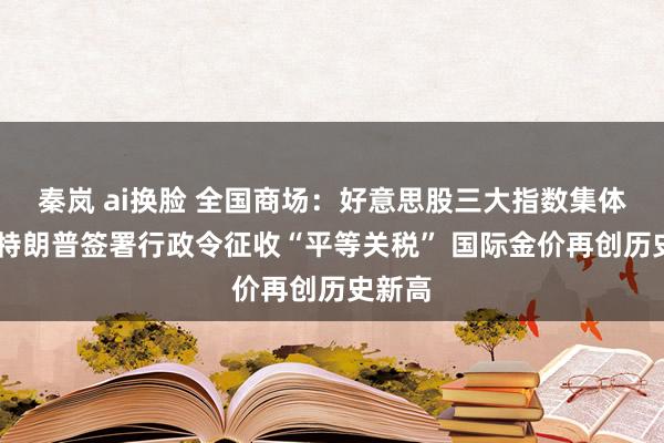 秦岚 ai换脸 全国商场：好意思股三大指数集体收涨 特朗普签署行政令征收“平等关税” 国际金价再创历史新高