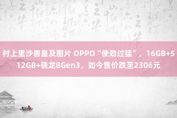 村上里沙兽皇及图片 OPPO“使劲过猛”，16GB+512GB+骁龙8Gen3，如今售价跌至2306元