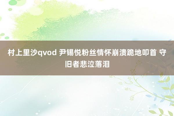 村上里沙qvod 尹锡悦粉丝情怀崩溃跪地叩首 守旧者悲泣落泪