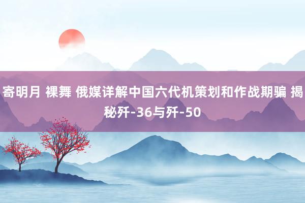 寄明月 裸舞 俄媒详解中国六代机策划和作战期骗 揭秘歼-36与歼-50