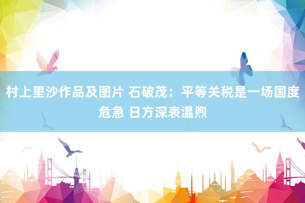 村上里沙作品及图片 石破茂：平等关税是一场国度危急 日方深表温煦