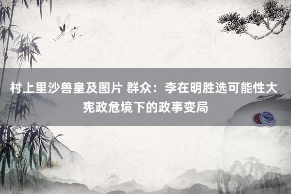 村上里沙兽皇及图片 群众：李在明胜选可能性大 宪政危境下的政事变局