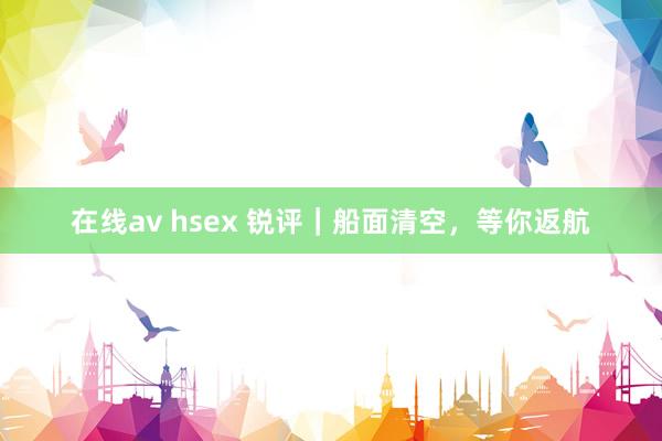 在线av hsex 锐评｜船面清空，等你返航