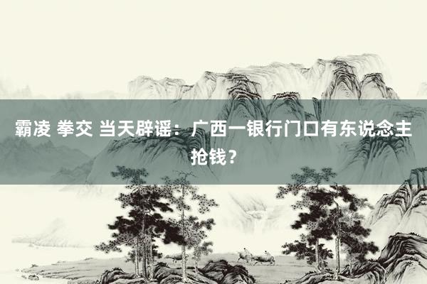 霸凌 拳交 当天辟谣：广西一银行门口有东说念主抢钱？