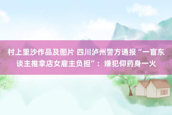 村上里沙作品及图片 四川泸州警方通报“一盲东谈主推拿店女雇主负担”：嫌犯仰药身一火