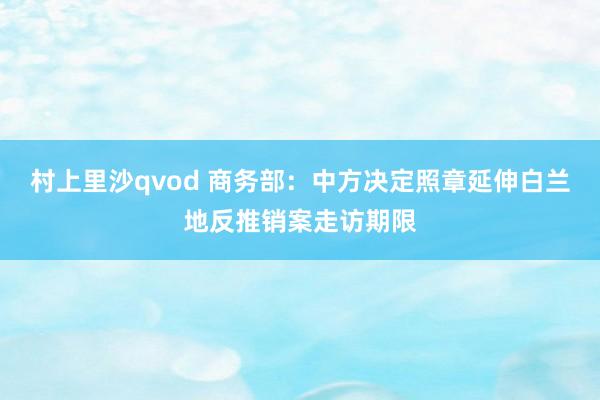 村上里沙qvod 商务部：中方决定照章延伸白兰地反推销案走访期限