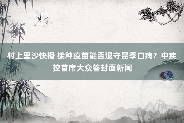 村上里沙快播 接种疫苗能否退守昆季口病？中疾控首席大众答封面新闻