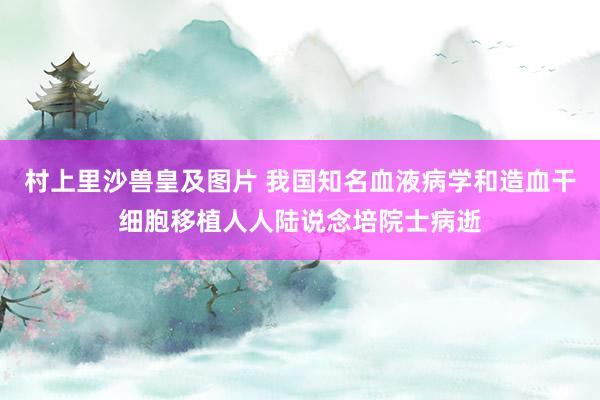 村上里沙兽皇及图片 我国知名血液病学和造血干细胞移植人人陆说念培院士病逝