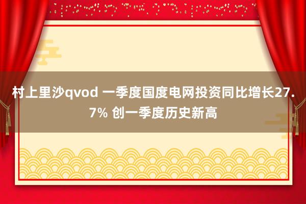 村上里沙qvod 一季度国度电网投资同比增长27.7% 创一季度历史新高