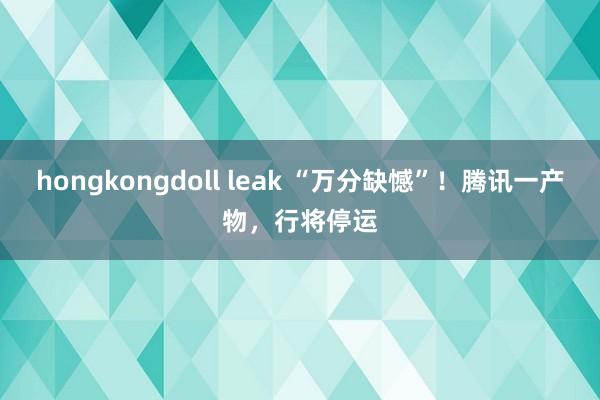 hongkongdoll leak “万分缺憾”！腾讯一产物，行将停运