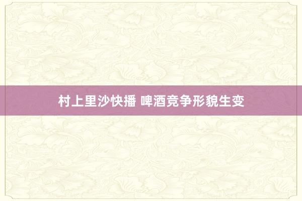 村上里沙快播 啤酒竞争形貌生变