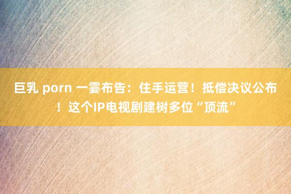 巨乳 porn 一霎布告：住手运营！抵偿决议公布！这个IP电视剧建树多位“顶流”
