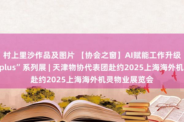村上里沙作品及图片 【协会之窗】AI赋能工作升级！首个“物业plus”系列展 | 天津物协代表团赴约2025上海海外机灵物业展览会
