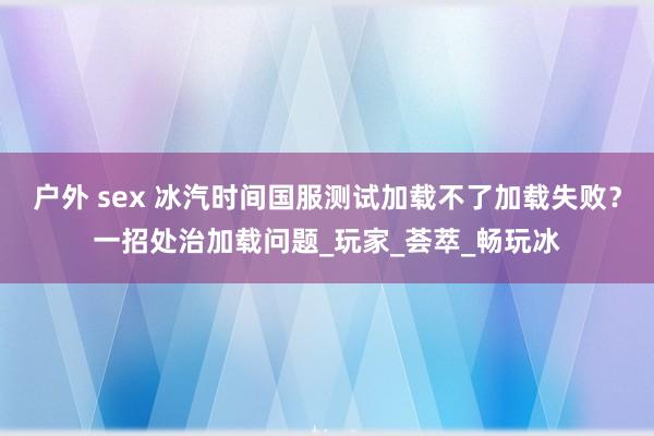 户外 sex 冰汽时间国服测试加载不了加载失败？一招处治加载问题_玩家_荟萃_畅玩冰