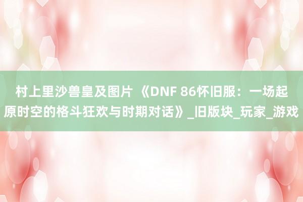村上里沙兽皇及图片 《DNF 86怀旧服：一场起原时空的格斗狂欢与时期对话》_旧版块_玩家_游戏