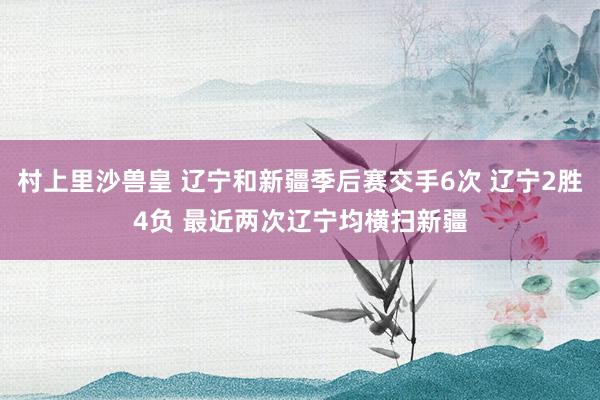 村上里沙兽皇 辽宁和新疆季后赛交手6次 辽宁2胜4负 最近两次辽宁均横扫新疆