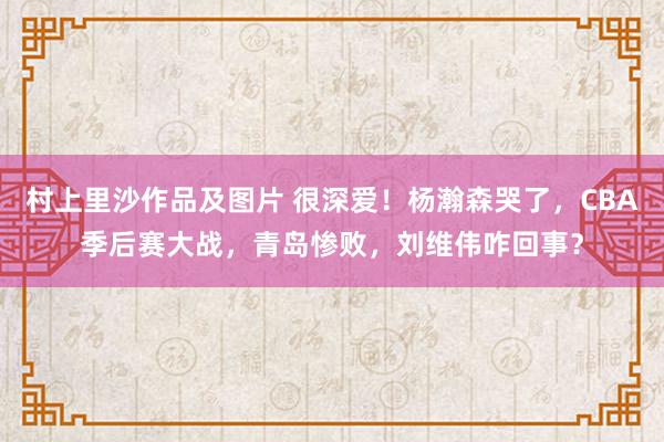 村上里沙作品及图片 很深爱！杨瀚森哭了，CBA季后赛大战，青岛惨败，刘维伟咋回事？