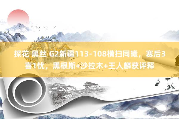 探花 黑丝 G2新疆113-108横扫同曦，赛后3喜1忧，黑根斯+沙拉木+王人麟获评释