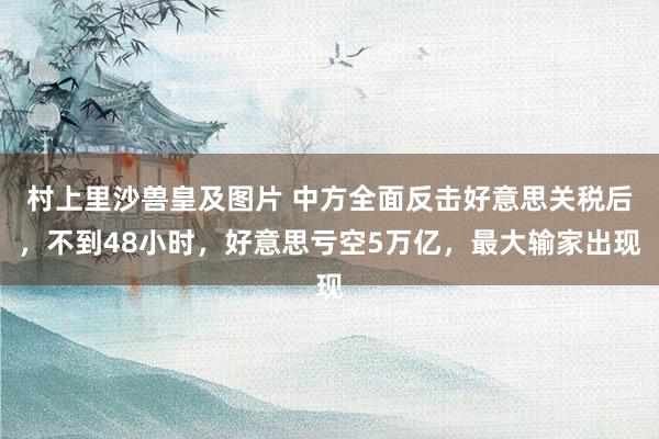 村上里沙兽皇及图片 中方全面反击好意思关税后，不到48小时，好意思亏空5万亿，最大输家出现