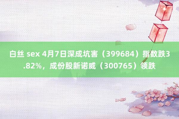白丝 sex 4月7日深成坑害（399684）指数跌3.82%，成份股新诺威（300765）领跌
