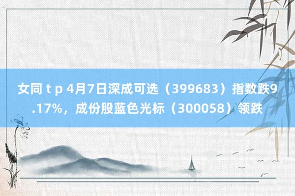 女同 t p 4月7日深成可选（399683）指数跌9.17%，成份股蓝色光标（300058）领跌