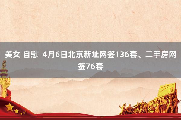 美女 自慰  4月6日北京新址网签136套、二手房网签76套