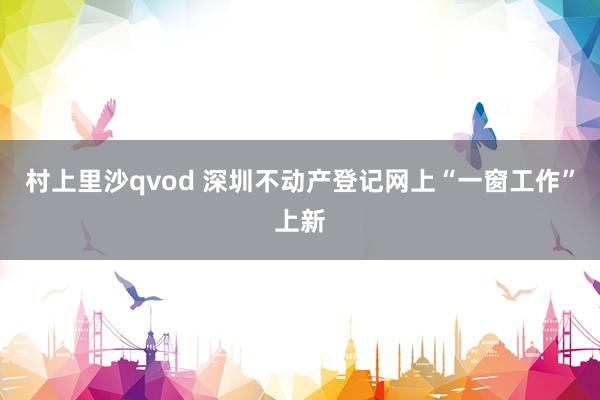 村上里沙qvod 深圳不动产登记网上“一窗工作”上新