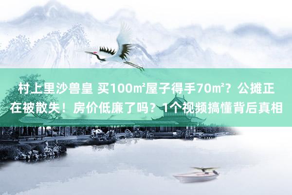 村上里沙兽皇 买100㎡屋子得手70㎡？公摊正在被散失！房价低廉了吗？1个视频搞懂背后真相