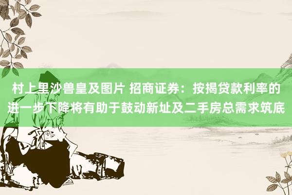 村上里沙兽皇及图片 招商证券：按揭贷款利率的进一步下降将有助于鼓动新址及二手房总需求筑底