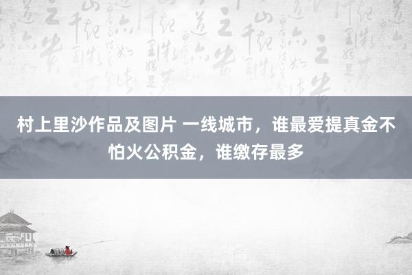 村上里沙作品及图片 一线城市，谁最爱提真金不怕火公积金，谁缴存最多