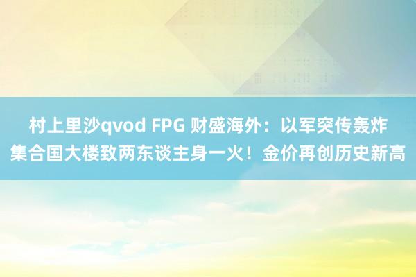 村上里沙qvod FPG 财盛海外：以军突传轰炸集合国大楼致两东谈主身一火！金价再创历史新高
