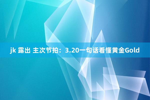 jk 露出 主次节拍：3.20一句话看懂黄金Gold