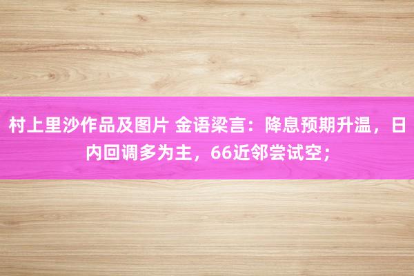 村上里沙作品及图片 金语梁言：降息预期升温，日内回调多为主，66近邻尝试空；