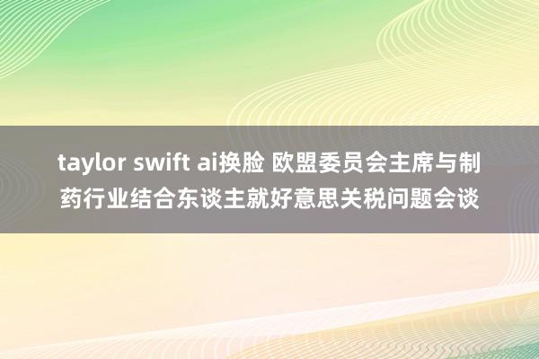 taylor swift ai换脸 欧盟委员会主席与制药行业结合东谈主就好意思关税问题会谈